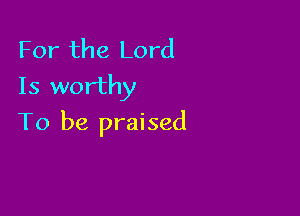 For the Lord
Is worthy

To be praised