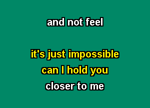 and not feel

it's just impossible
can I hold you

closer to me