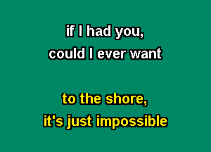 if I had you,
could I ever want

to the shore,

it's just impossible