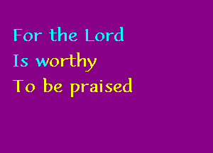 For the Lord
Is worthy

To be praised
