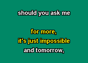 should you ask me

for more,
it's just impossible
and tomorrow,