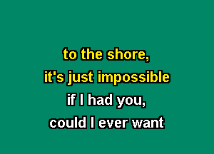 to the shore,

it's just impossible
if I had you,

could I ever want