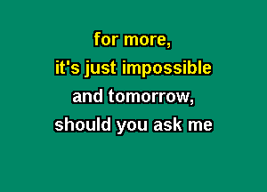for more,

it's just impossible

and tomorrow,
should you ask me