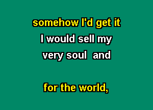 somehow I'd get it

I would sell my

very soul and

for the world,