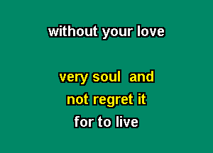 without your love

very soul and

not regret it
for to live