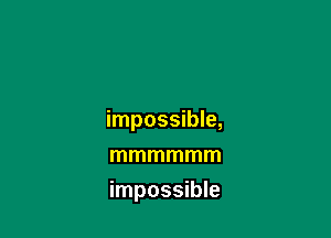 impossible,

mmmmmm
impossible
