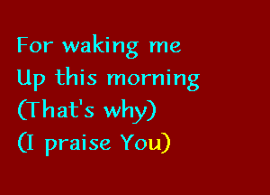 For waking me
Up this morning

(That's why)
(I praise You)