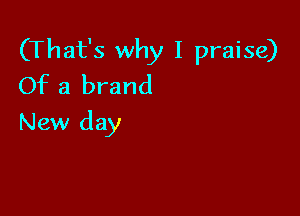 (That's why I praise)
Of a brand

New day