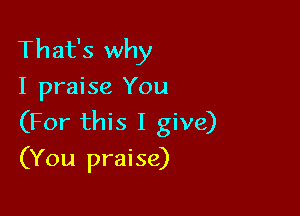 That's why
I praise You

(For this I give)
(You praise)