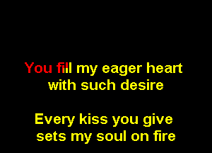 You fill my eager heart
with such desire

Every kiss you give
sets my soul on fire