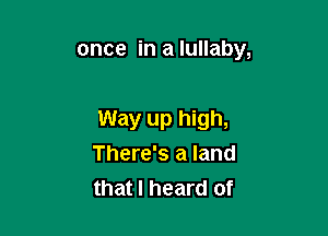 once in a lullaby,

Way up high,
There's a land
that I heard of