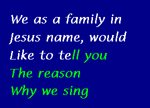 We as a family in
Jesus name, woufd

Like to tell you
The reason
Why we sing