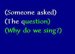 (Someone asked)
(The question)

(Why do we sing?)