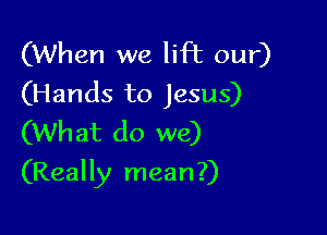 (When we lift our)
(Hands to Jesus)
(What do we)

(Really mean?)