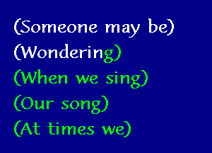 (Someone may be)
(Wondering)

(When we sing)
(Our song)
(At times we)