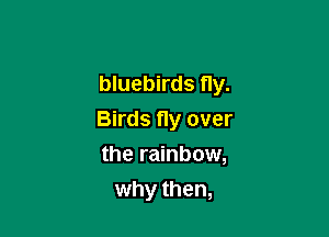 bluebirds fly.

Birds Hy over
the rainbow,
why then,