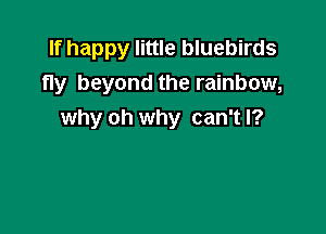 If happy little bluebirds
fly beyond the rainbow,

why oh why can't I?