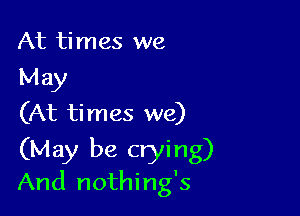 At times we
May

(At ti mes we)

(May be crying)
And nothing's