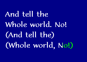 And tell the
Whole world. No!

(And tell the)
(Whole world, No!)