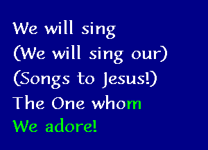 We will sing

(We will sing our)
(Songs to Jesus!)
The One whom
We adore!