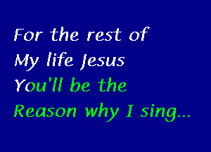 For the rest of
My life jesus

You'N be the
Reason why I sing...