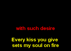 with such desire

Every kiss you give
sets my soul on fire