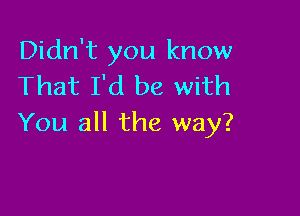 Didn't you know
That I'd be with

You all the way?