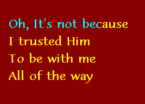 Oh, It's not because
I trusted Him

To be with me
All of the way