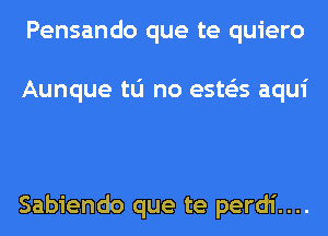 Pensando que te quiero

Aunque tu no ests'as aqui

Sabiendo que te perdi....