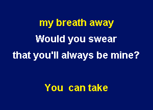 my breath away
Would you swear

that you'll always be mine?

You can take