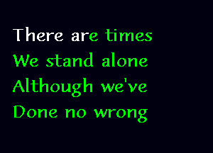 There are times
We stand alone

Although we've

Done no wrong