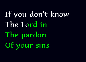 If you don't know
The Lord in

The pardon

Of your sins