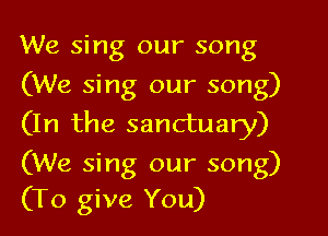 We sing our song
(We sing our song)

(In the sanctuary)

(We sing our song)
(To give You)