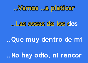..Vamos ..a platicar
..Las cosas de los dos
..Que muy dentro de mi

..No hay odio, ni rencor