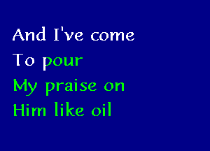 And I've come
To pour

My praise on
Him like oil