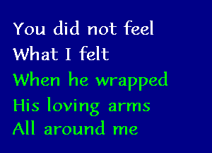 You did not feel
What I felt

When he wrapped

His loving arms
All around me
