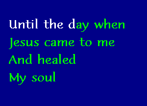 Until the day when
Jesus came to me

And healed

My soul