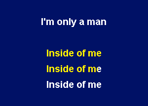 I'm only a man

Inside of me
Inside of me
Inside of me