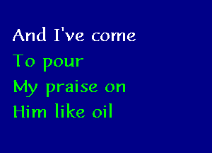 And I've come
To pour

My praise on
Him like oil