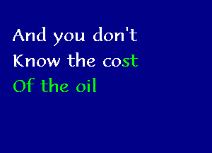 And you don't

Know the cost
Of the oil