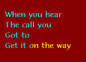 When you hear
The call you

Got to
Get it on the way