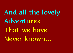 And all the lovely
Adventures

That we have
Never known...