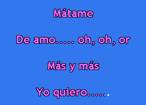 Matame

De amo ..... oh, oh, or

Mas y mas

Yo quiero ......