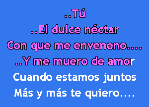 ..Tu
..El dulce ne'ectar
Con que me enveneno....
..Y me muero de amor
Cuando estamos juntos
Ma'is y mas te quiero....