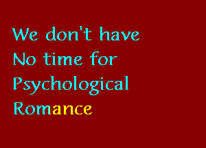 We don't have
No time for

Psychological
Romance