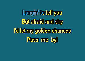 Longin' to tell you
But afraid and shy
I'd let my golden chances

Pass me by!