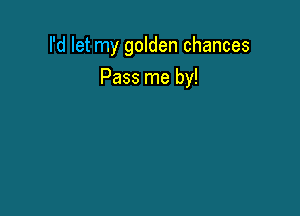 I'd let my golden chances

Pass me by!