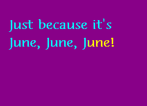 Just because it's
June, June, June!