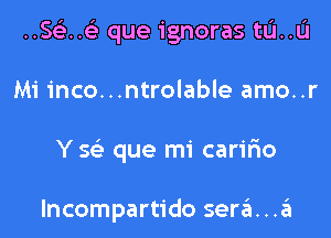 ..Se3..(e que ignoras tL'I..L'I

Mi inco...ntrolable amo..r

Y S(e que mi carifmo

lncompartido sera . .a