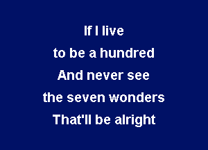 lfl live
to be a hundred
And never see

the seven wonders
That'll be alright
